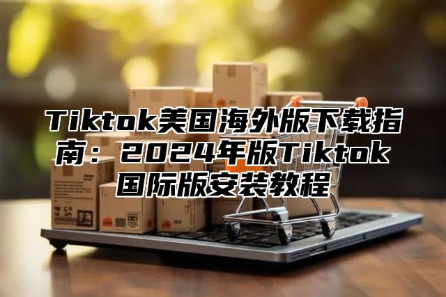 Tiktok美国海外版下载指南：2024年版Tiktok国际版安装教程