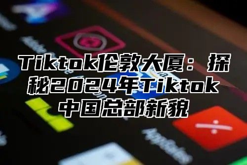 Tiktok伦敦大厦：探秘2024年Tiktok中国总部新貌