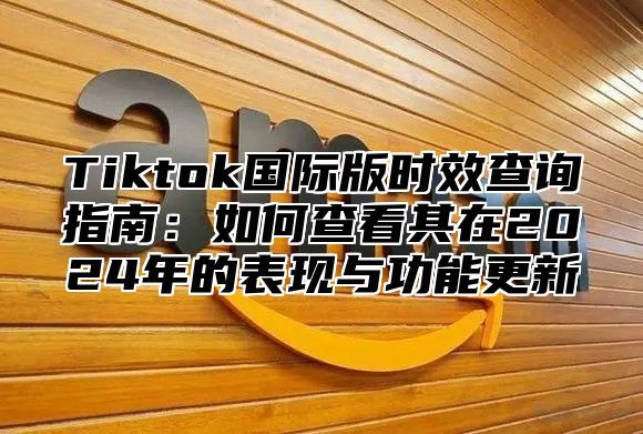 Tiktok国际版时效查询指南：如何查看其在2024年的表现与功能更新