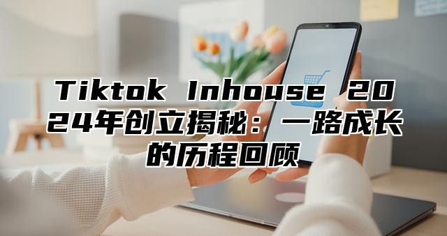 Tiktok Inhouse 2024年创立揭秘：一路成长的历程回顾