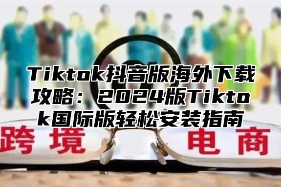 Tiktok抖音版海外下载攻略：2024版Tiktok国际版轻松安装指南