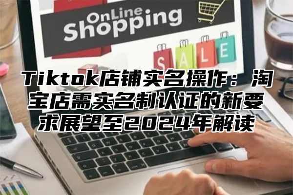 Tiktok店铺实名操作：淘宝店需实名制认证的新要求展望至2024年解读