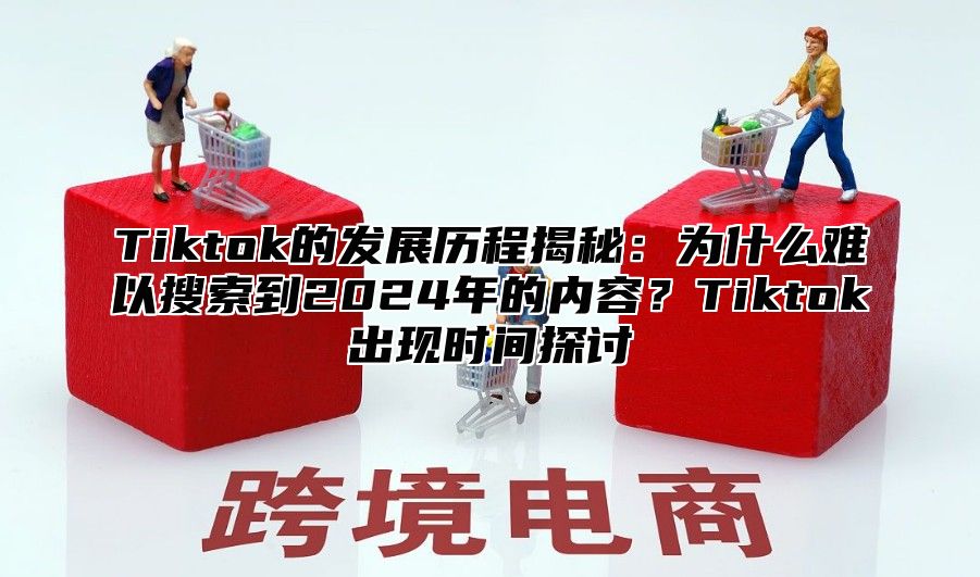 Tiktok的发展历程揭秘：为什么难以搜索到2024年的内容？Tiktok出现时间探讨