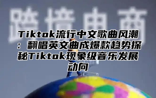 Tiktok流行中文歌曲风潮：翻唱英文曲成爆款趋势探秘Tiktok现象级音乐发展动向