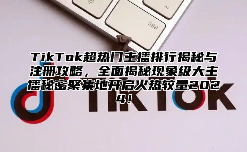 TikTok超热门主播排行揭秘与注册攻略，全面揭秘现象级大主播秘密聚集地开启火热较量2024！