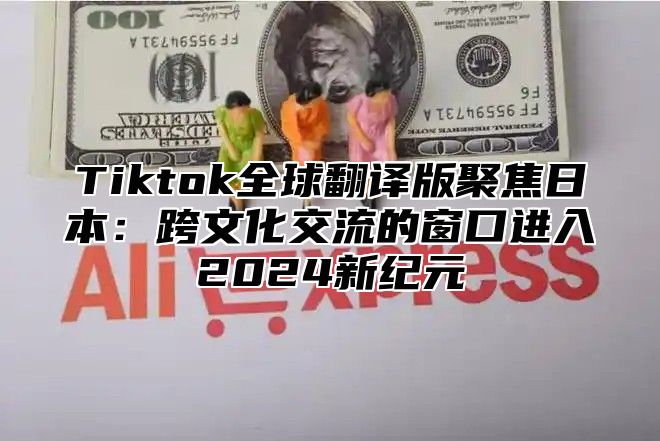 Tiktok全球翻译版聚焦日本：跨文化交流的窗口进入2024新纪元