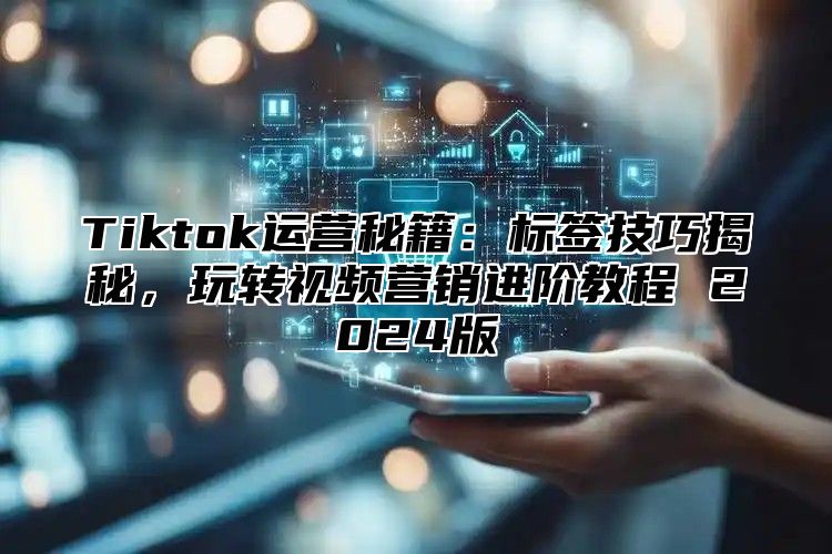 Tiktok运营秘籍：标签技巧揭秘，玩转视频营销进阶教程 2024版