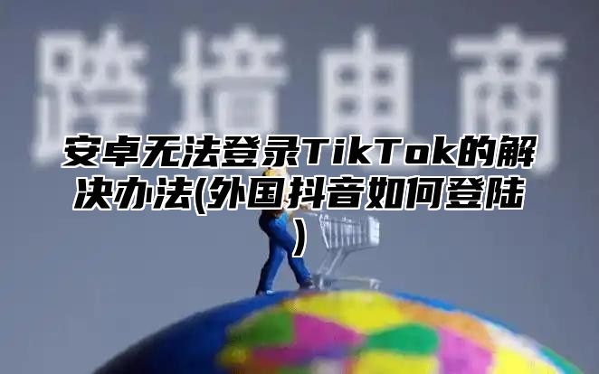 安卓无法登录TikTok的解决办法(外国抖音如何登陆)