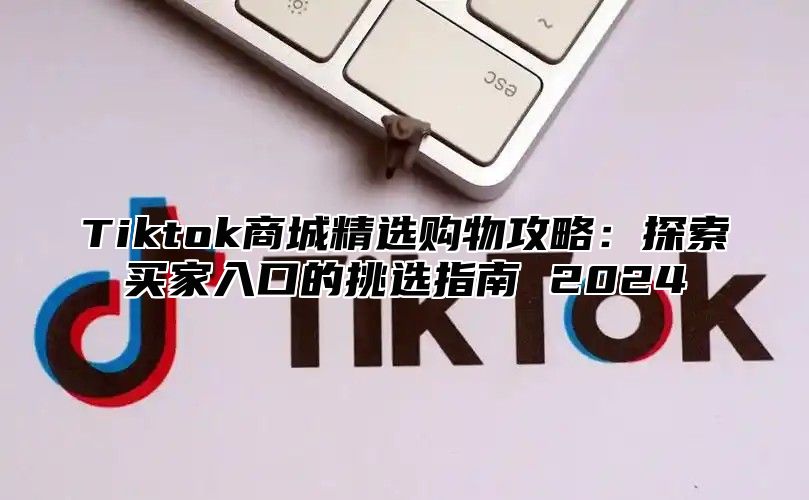 Tiktok商城精选购物攻略：探索买家入口的挑选指南 2024