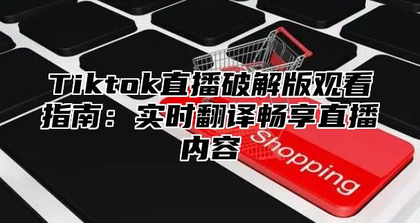 Tiktok直播破解版观看指南：实时翻译畅享直播内容