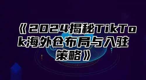 《2024揭秘TikTok海外仓布局与入驻策略》