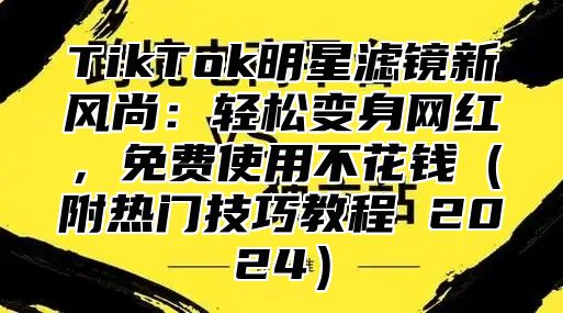 TikTok明星滤镜新风尚：轻松变身网红，免费使用不花钱（附热门技巧教程 2024）