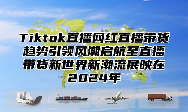 Tiktok直播网红直播带货趋势引领风潮启航至直播带货新世界新潮流展映在2024年