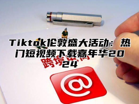 Tiktok伦敦盛大活动：热门短视频下载嘉年华2024