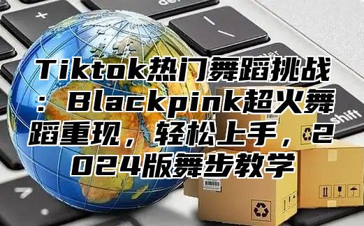 Tiktok热门舞蹈挑战：Blackpink超火舞蹈重现，轻松上手，2024版舞步教学