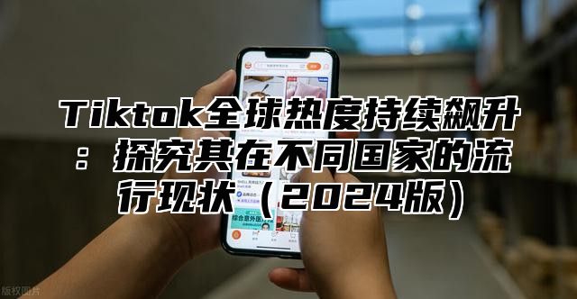 Tiktok全球热度持续飙升：探究其在不同国家的流行现状（2024版）