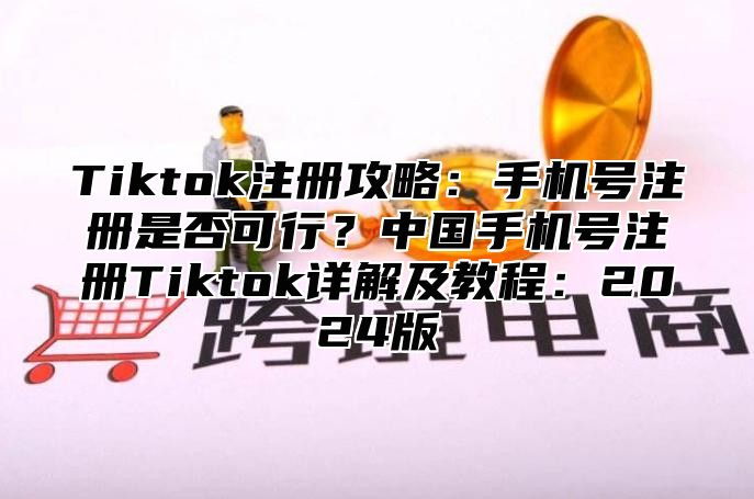 Tiktok注册攻略：手机号注册是否可行？中国手机号注册Tiktok详解及教程：2024版