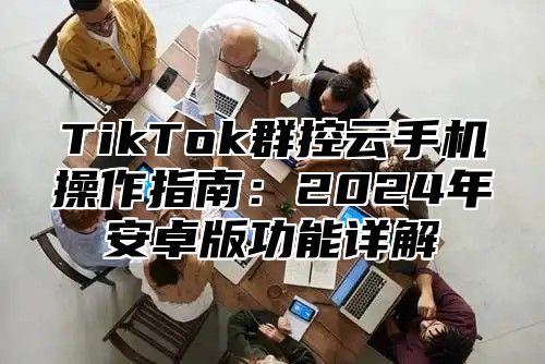 TikTok群控云手机操作指南：2024年安卓版功能详解