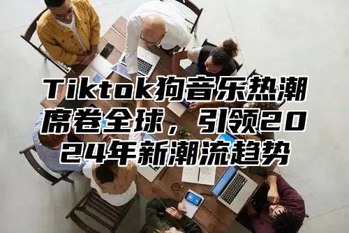 Tiktok狗音乐热潮席卷全球，引领2024年新潮流趋势