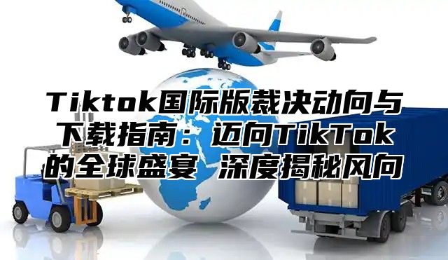 Tiktok国际版裁决动向与下载指南：迈向TikTok的全球盛宴 深度揭秘风向