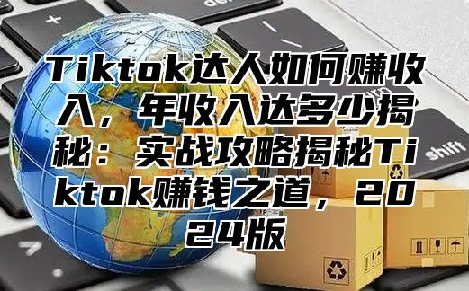 Tiktok达人如何赚收入，年收入达多少揭秘：实战攻略揭秘Tiktok赚钱之道，2024版