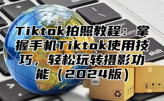 Tiktok拍照教程：掌握手机Tiktok使用技巧，轻松玩转摄影功能（2024版）