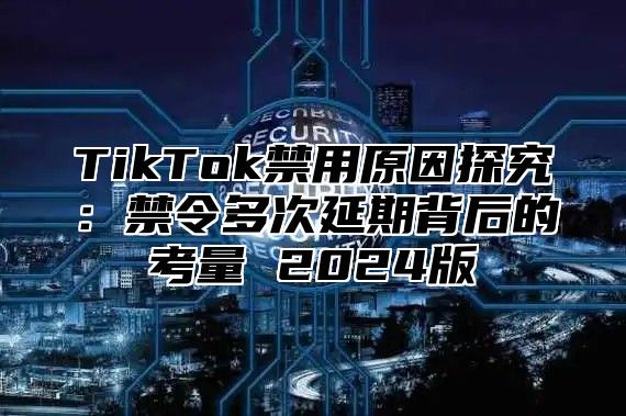 TikTok禁用原因探究：禁令多次延期背后的考量 2024版