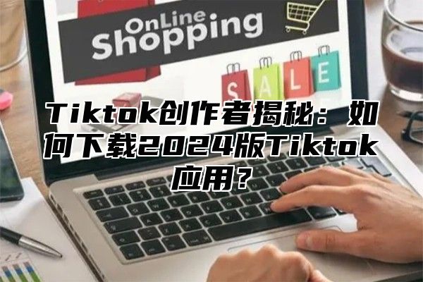 Tiktok创作者揭秘：如何下载2024版Tiktok应用？