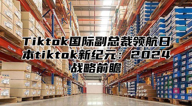 Tiktok国际副总裁领航日本tiktok新纪元：2024战略前瞻