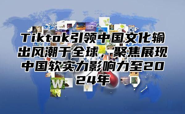 Tiktok引领中国文化输出风潮于全球，聚焦展现中国软实力影响力至2024年