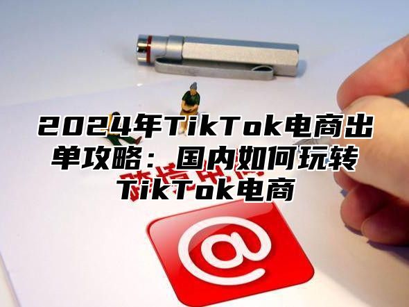 2024年TikTok电商出单攻略：国内如何玩转TikTok电商