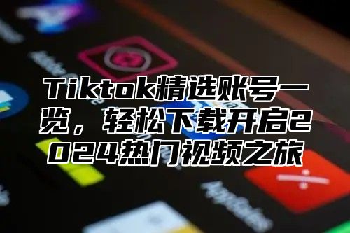 Tiktok精选账号一览，轻松下载开启2024热门视频之旅