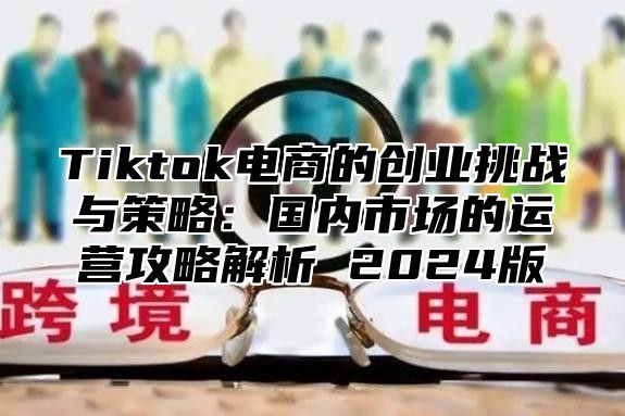 Tiktok电商的创业挑战与策略：国内市场的运营攻略解析 2024版