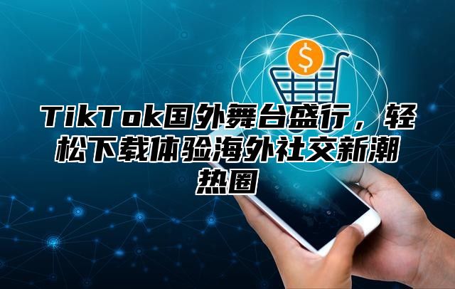 TikTok国外舞台盛行，轻松下载体验海外社交新潮热圈