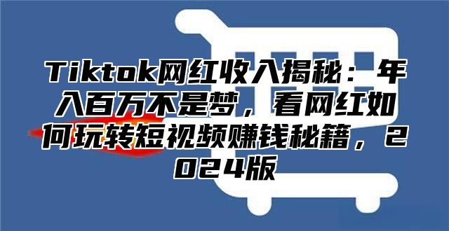 Tiktok网红收入揭秘：年入百万不是梦，看网红如何玩转短视频赚钱秘籍，2024版