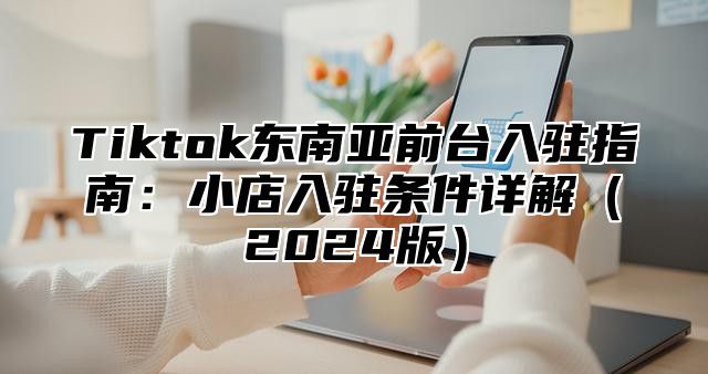 Tiktok东南亚前台入驻指南：小店入驻条件详解（2024版）