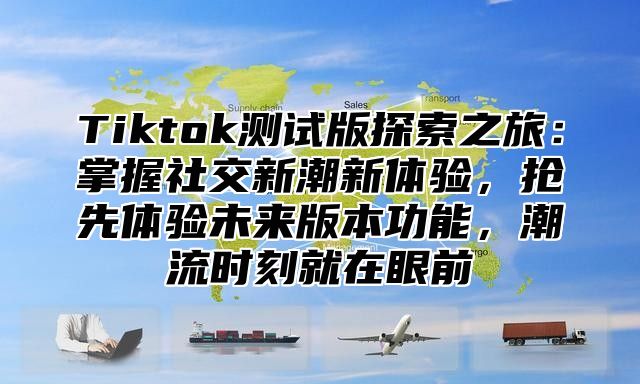 Tiktok测试版探索之旅：掌握社交新潮新体验，抢先体验未来版本功能，潮流时刻就在眼前