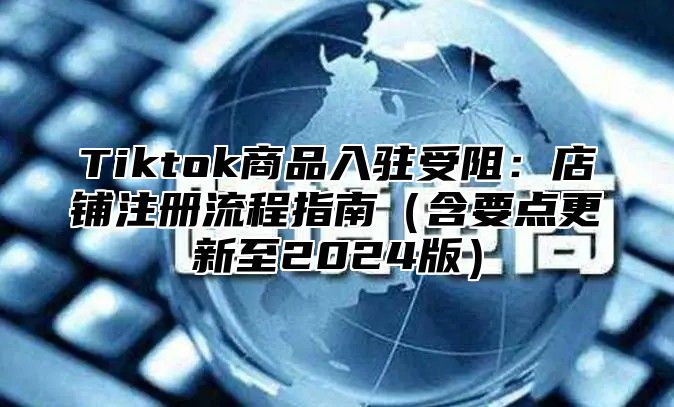 Tiktok商品入驻受阻：店铺注册流程指南（含要点更新至2024版）