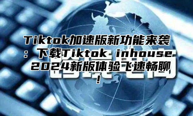 Tiktok加速版新功能来袭：下载Tiktok inhouse 2024新版体验飞速畅聊！