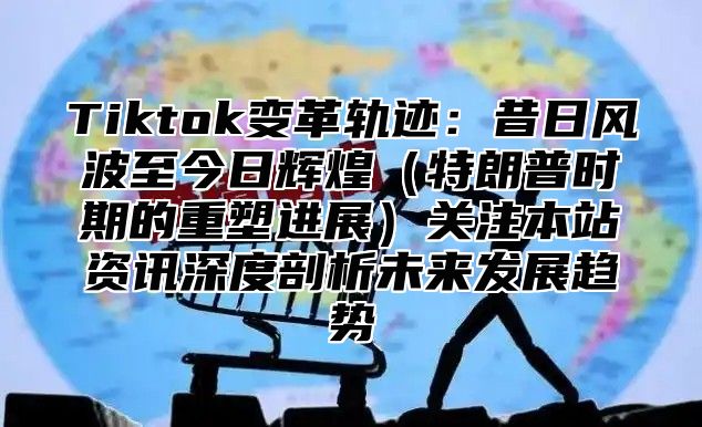 Tiktok变革轨迹：昔日风波至今日辉煌（特朗普时期的重塑进展）关注本站资讯深度剖析未来发展趋势