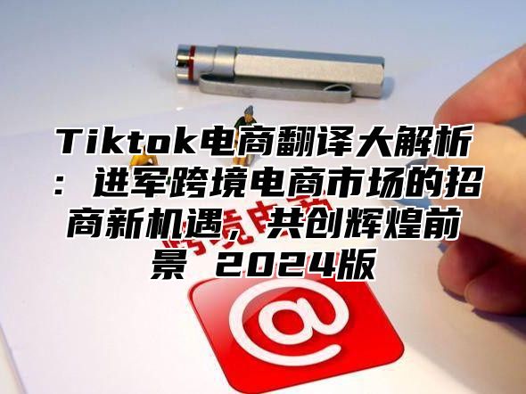 Tiktok电商翻译大解析：进军跨境电商市场的招商新机遇，共创辉煌前景 2024版