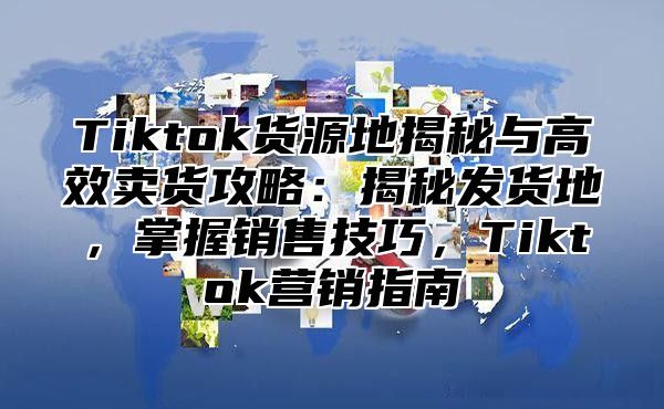 Tiktok货源地揭秘与高效卖货攻略：揭秘发货地，掌握销售技巧，Tiktok营销指南