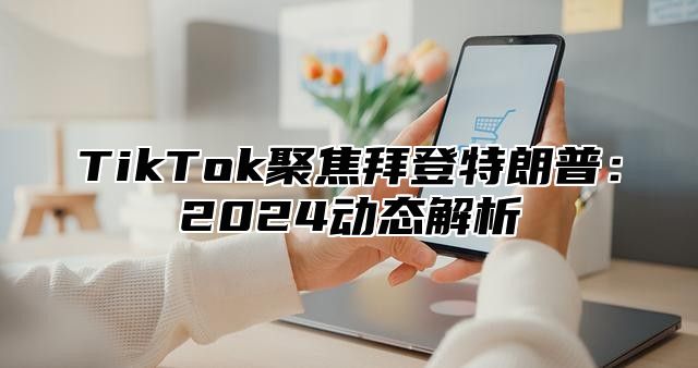 TikTok聚焦拜登特朗普：2024动态解析