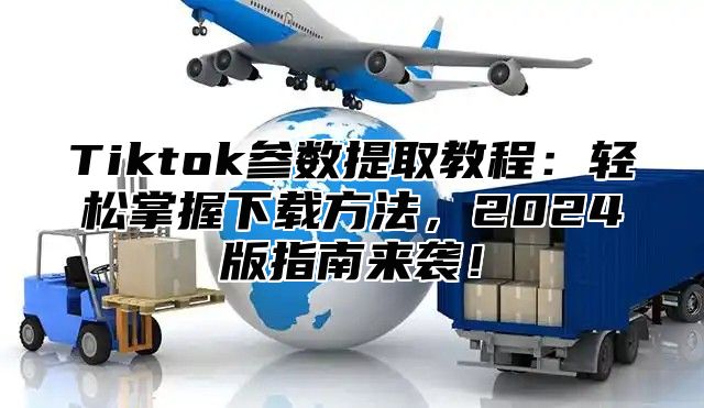 Tiktok参数提取教程：轻松掌握下载方法，2024版指南来袭！