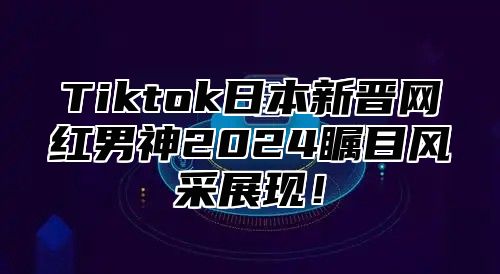 Tiktok日本新晋网红男神2024瞩目风采展现！