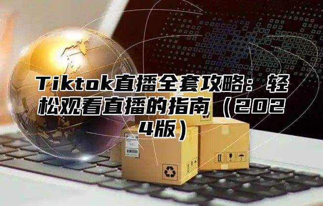 Tiktok直播全套攻略：轻松观看直播的指南（2024版）