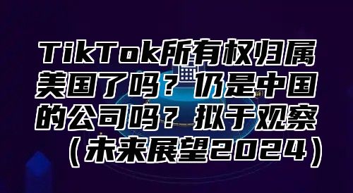 TikTok所有权归属美国了吗？仍是中国的公司吗？拟于观察（未来展望2024）