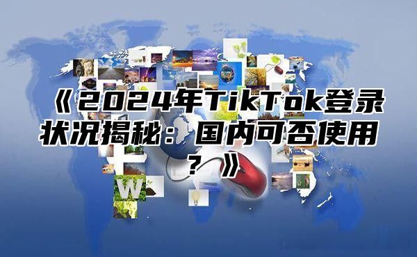 《2024年TikTok登录状况揭秘：国内可否使用？》