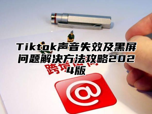 Tiktok声音失效及黑屏问题解决方法攻略2024版