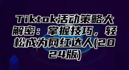 Tiktok活动策略大解密：掌握技巧，轻松成为网红达人(2024版)